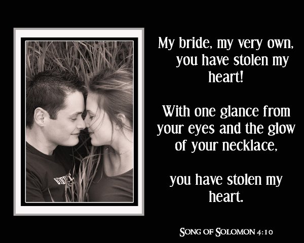Song Of Solomon 4:10 - My Bride, my very own, you have stolen my heart! With one glance from your eyes and the glow of your necklace, you have stolen my heart.